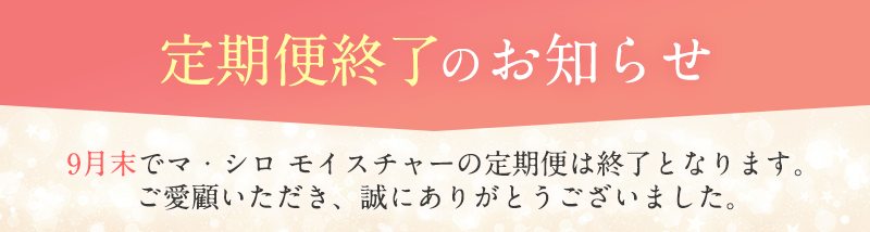 定期便終了のお知らせ 9月末でマ・シロ モイスチャーの定期便は終了となります。ご愛顧いただき、誠にありがとうございました。