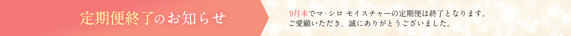 定期便終了のお知らせ 9月末でマ・シロ モイスチャーの定期便は終了となります。ご愛顧いただき、誠にありがとうございました。